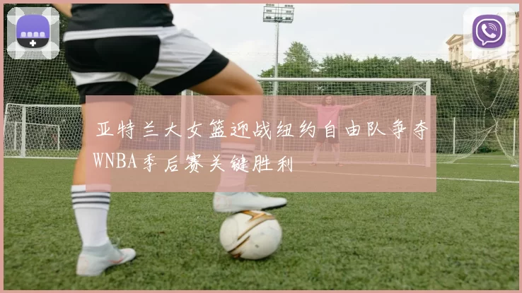 亚特兰大女篮迎战纽约自由队争夺WNBA季后赛关键胜利