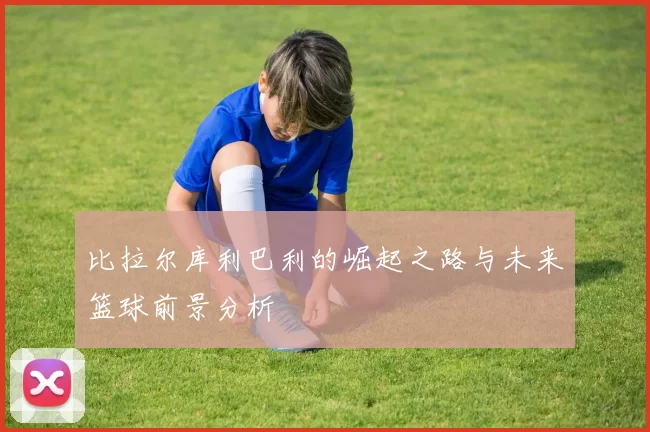 比拉尔库利巴利的崛起之路与未来篮球前景分析