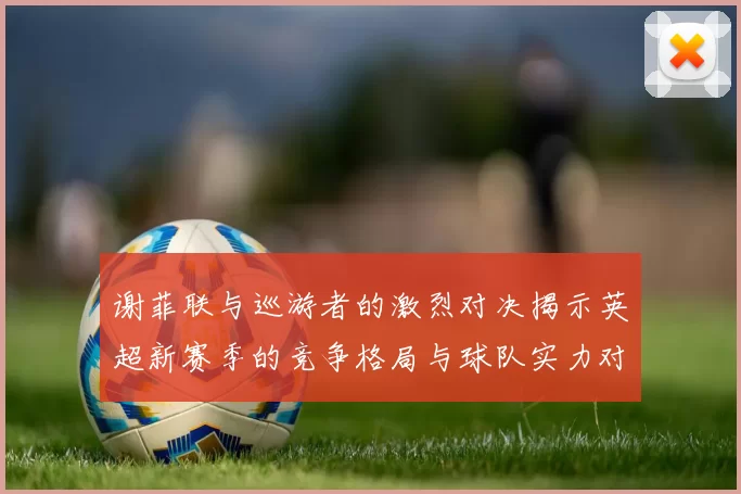 谢菲联与巡游者的激烈对决揭示英超新赛季的竞争格局与球队实力对比